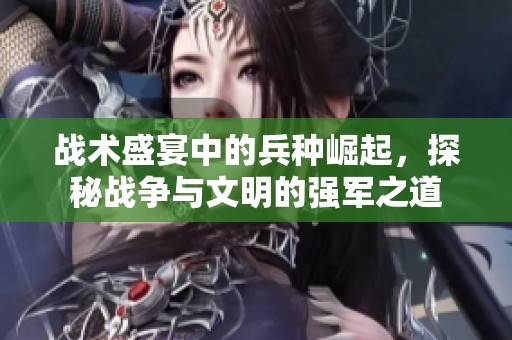 戰(zhàn)術(shù)盛宴中的兵種崛起,探秘戰(zhàn)爭(zhēng)與文明的強(qiáng)軍之道 戰(zhàn)術(shù)盛宴中的兵種崛起,探秘戰(zhàn)爭(zhēng)與文明的強(qiáng)軍之道