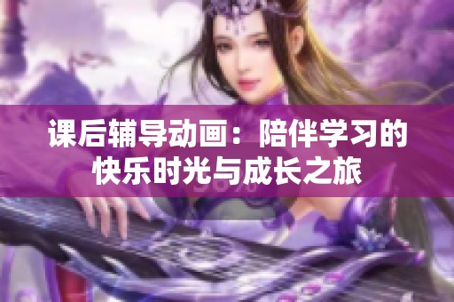 課后輔導(dǎo)動畫：陪伴學(xué)習(xí)的快樂時光與成長之旅