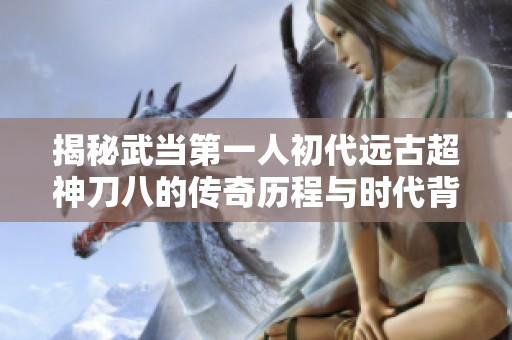 揭秘武當(dāng)?shù)谝蝗顺醮h(yuǎn)古超神刀八的傳奇歷程與時(shí)代背景 揭秘武當(dāng)?shù)谝蝗顺醮h(yuǎn)古超神刀八的傳奇歷程與時(shí)代背景