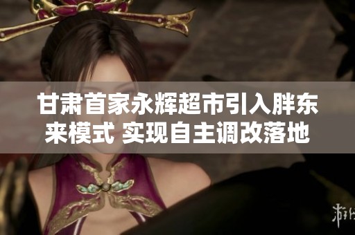甘肅首家永輝超市引入胖東來(lái)模式 實(shí)現(xiàn)自主調(diào)改落地蘭州
