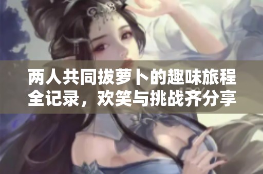 兩人共同拔蘿卜的趣味旅程全記錄，歡笑與挑戰(zhàn)齊分享