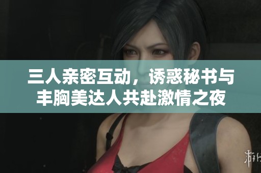 三人親密互動(dòng)，誘惑秘書(shū)與豐胸美達(dá)人共赴激情之夜