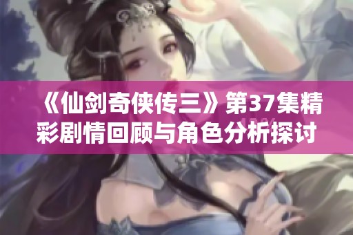 《仙劍奇?zhèn)b傳三》第37集精彩劇情回顧與角色分析探討