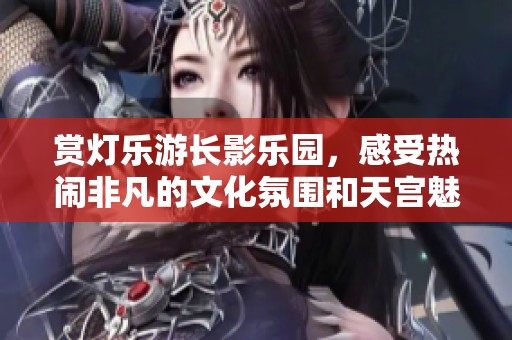 賞燈樂游長影樂園，感受熱鬧非凡的文化氛圍和天宮魅力