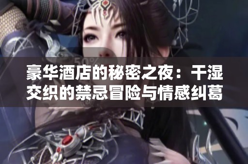 豪華酒店的秘密之夜：干濕交織的禁忌冒險與情感糾葛
