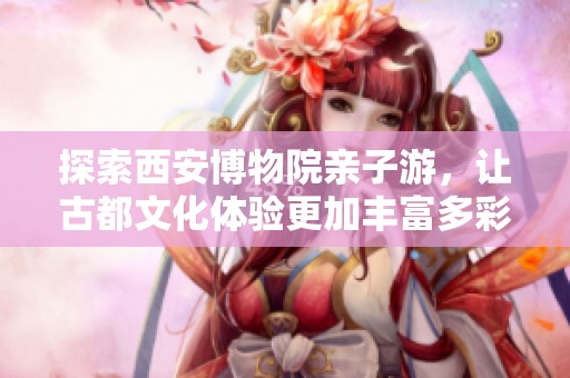 探索西安博物院親子游，讓古都文化體驗(yàn)更加豐富多彩