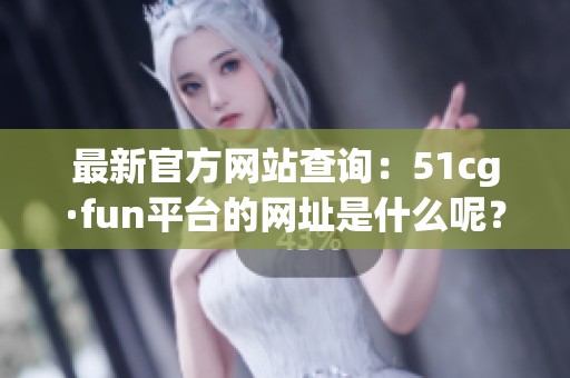 最新官方網(wǎng)站查詢：51cg·fun平臺(tái)的網(wǎng)址是什么呢？