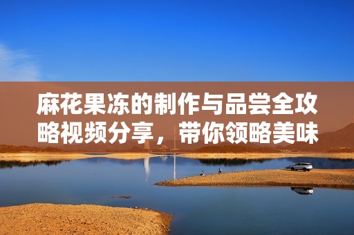 麻花果凍的制作與品嘗全攻略視頻分享，帶你領略美味奇妙之旅
