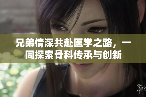 兄弟情深共赴醫(yī)學(xué)之路，一同探索骨科傳承與創(chuàng)新