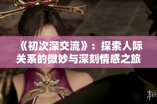 《初次深交流》：探索人際關(guān)系的微妙與深刻情感之旅