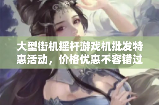 大型街機搖桿游戲機批發(fā)特惠活動，價格優(yōu)惠不容錯過