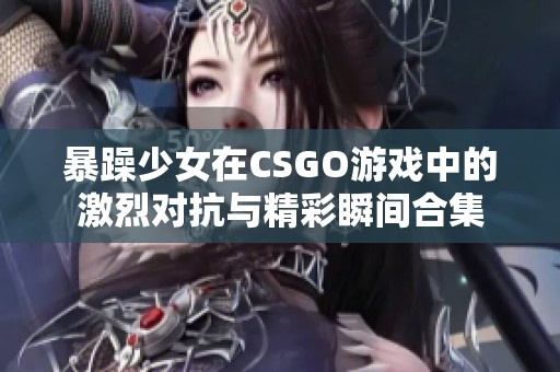 暴躁少女在CSGO游戲中的激烈對(duì)抗與精彩瞬間合集