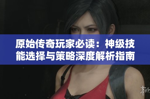 原始傳奇玩家必讀：神級技能選擇與策略深度解析指南