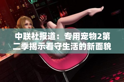 中聯(lián)社報(bào)道：專用寵物2第二季揭示看守生活的新面貌與挑戰(zhàn)