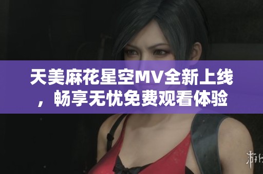 天美麻花星空MV全新上線，暢享無憂免費(fèi)觀看體驗(yàn)