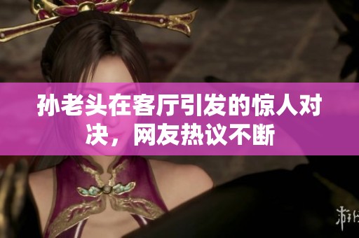 孫老頭在客廳引發(fā)的驚人對(duì)決，網(wǎng)友熱議不斷