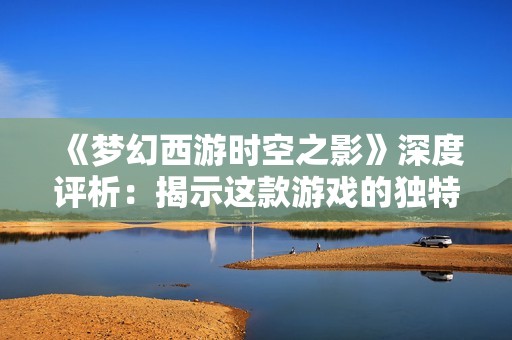 《夢幻西游時空之影》深度評析：揭示這款游戲的獨特魅力與魅力所在