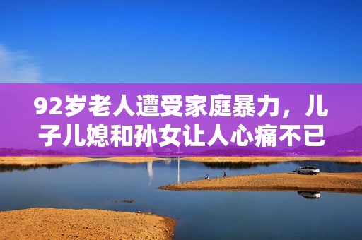 92歲老人遭受家庭暴力，兒子兒媳和孫女讓人心痛不已