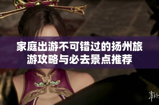 家庭出游不可錯(cuò)過(guò)的揚(yáng)州旅游攻略與必去景點(diǎn)推薦