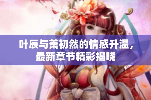 葉辰與蕭初然的情感升溫，最新章節(jié)精彩揭曉