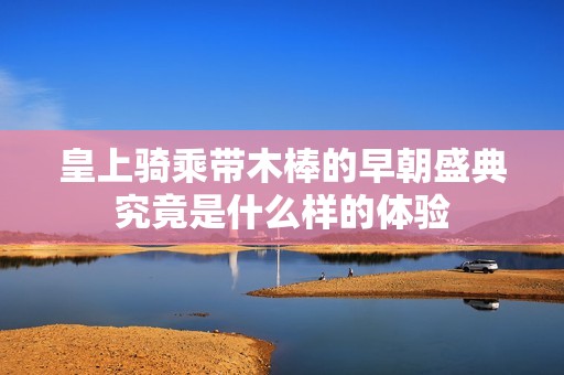 皇上騎乘帶木棒的早朝盛典究竟是什么樣的體驗