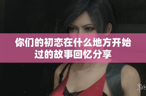 你們的初戀在什么地方開始過的故事回憶分享