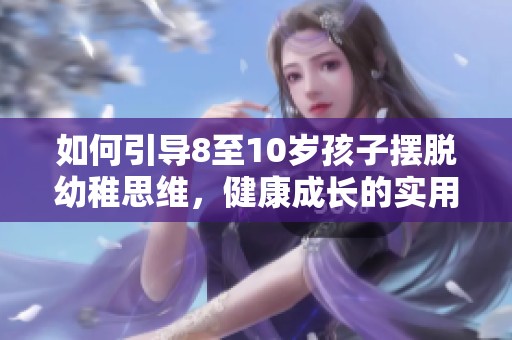 如何引導(dǎo)8至10歲孩子擺脫幼稚思維，健康成長(zhǎng)的實(shí)用策略