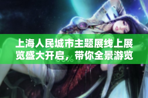 上海人民城市主題展線上展覽盛大開啟，帶你全景游覽與語音解說體驗(yàn)