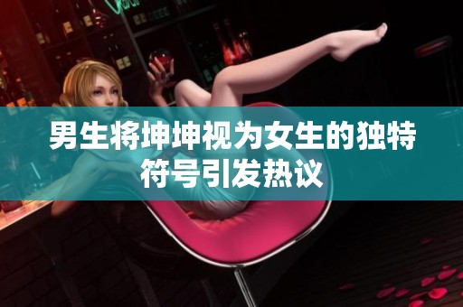 男生將坤坤視為女生的獨特符號引發(fā)熱議
