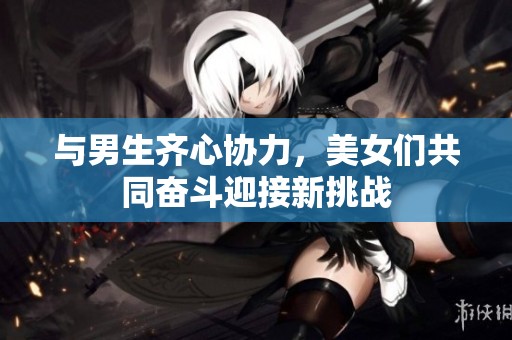 與男生齊心協(xié)力，美女們共同奮斗迎接新挑戰(zhàn)