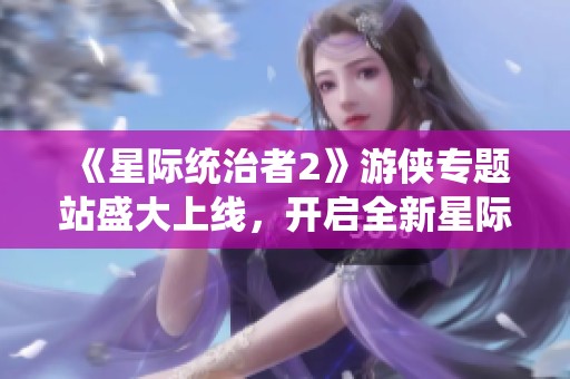 《星際統(tǒng)治者2》游俠專題站盛大上線，開啟全新星際冒險(xiǎn)之旅！