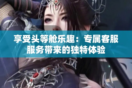 享受頭等艙樂趣：專屬客服服務(wù)帶來的獨(dú)特體驗(yàn)