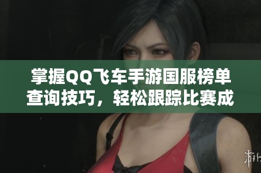 掌握QQ飛車手游國(guó)服榜單查詢技巧，輕松跟蹤比賽成績(jī)與排名