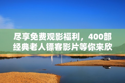 盡享免費觀影福利，400部經(jīng)典老人鏢客影片等你來欣賞