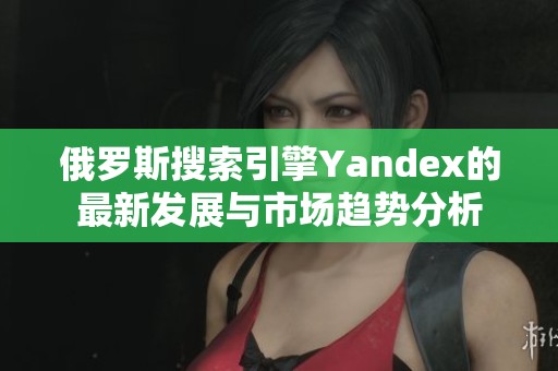 俄羅斯搜索引擎Yandex的最新發(fā)展與市場(chǎng)趨勢(shì)分析