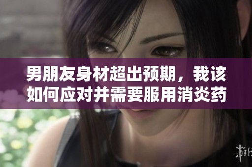 男朋友身材超出預(yù)期，我該如何應(yīng)對(duì)并需要服用消炎藥呢