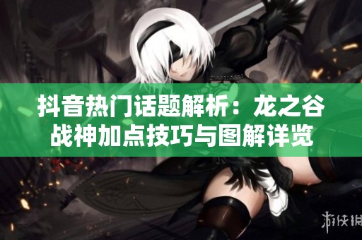 抖音熱門話題解析：龍之谷戰(zhàn)神加點(diǎn)技巧與圖解詳覽