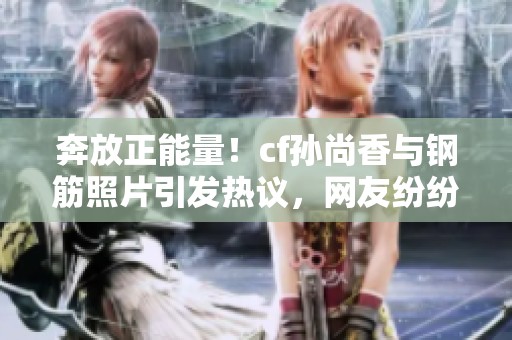 奔放正能量！cf孫尚香與鋼筋照片引發(fā)熱議，網(wǎng)友紛紛點贊