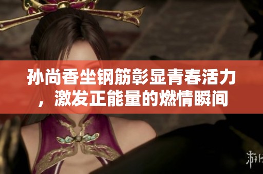 孫尚香坐鋼筋彰顯青春活力，激發(fā)正能量的燃情瞬間