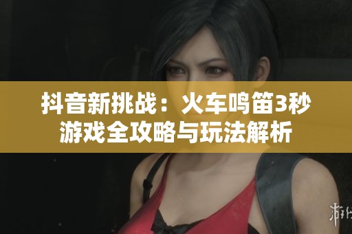 抖音新挑戰(zhàn):火車鳴笛3秒游戲全攻略與玩法解析 抖音新挑戰(zhàn):火車鳴笛3秒游戲全攻略與玩法解析