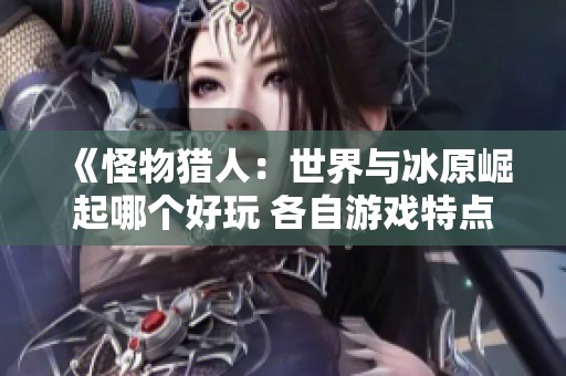 《怪物獵人：世界與冰原崛起哪個(gè)好玩 各自游戲特點(diǎn)分析》