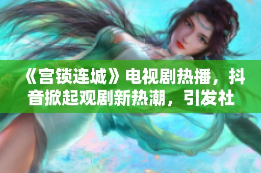 《宮鎖連城》電視劇熱播，抖音掀起觀劇新熱潮，引發(fā)社會關(guān)注