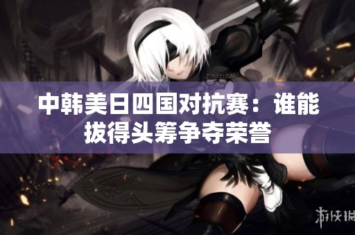 中韓美日四國對抗賽：誰能拔得頭籌爭奪榮譽