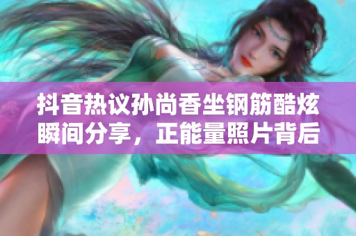 抖音熱議孫尚香坐鋼筋酷炫瞬間分享，正能量照片背后的故事揭曉