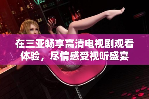 在三亞暢享高清電視劇觀看體驗(yàn)，盡情感受視聽(tīng)盛宴