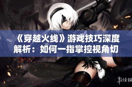 《穿越火線》游戲技巧深度解析：如何一指掌控視角切換技巧！