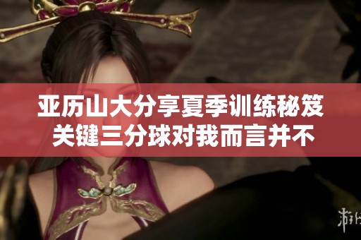 亞歷山大分享夏季訓練秘笈 關(guān)鍵三分球?qū)ξ叶圆⒉粡碗s