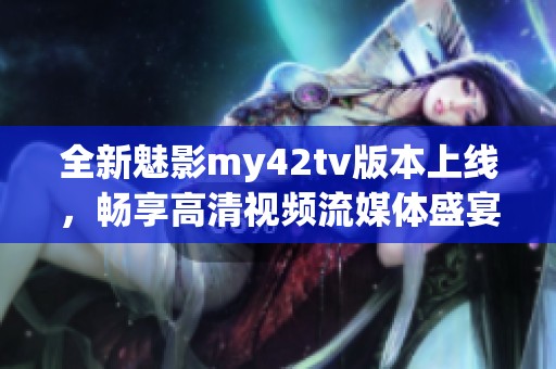 全新魅影my42tv版本上線，暢享高清視頻流媒體盛宴