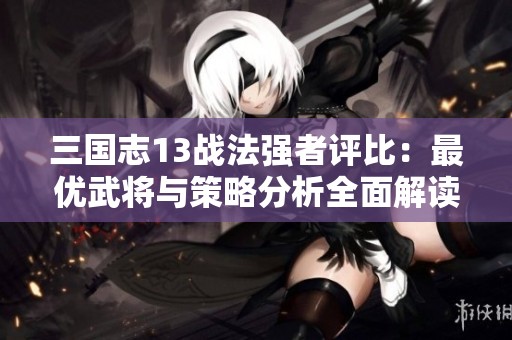 三國志13戰(zhàn)法強者評比：最優(yōu)武將與策略分析全面解讀