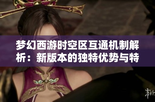 夢(mèng)幻西游時(shí)空區(qū)互通機(jī)制解析：新版本的獨(dú)特優(yōu)勢(shì)與特色揭秘